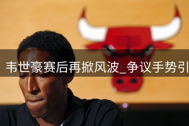 韦世豪赛后再掀风波 争议手势引主场球迷愤怒